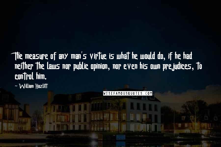 William Hazlitt Quotes: The measure of any man's virtue is what he would do, if he had neither the laws nor public opinion, nor even his own prejudices, to control him.