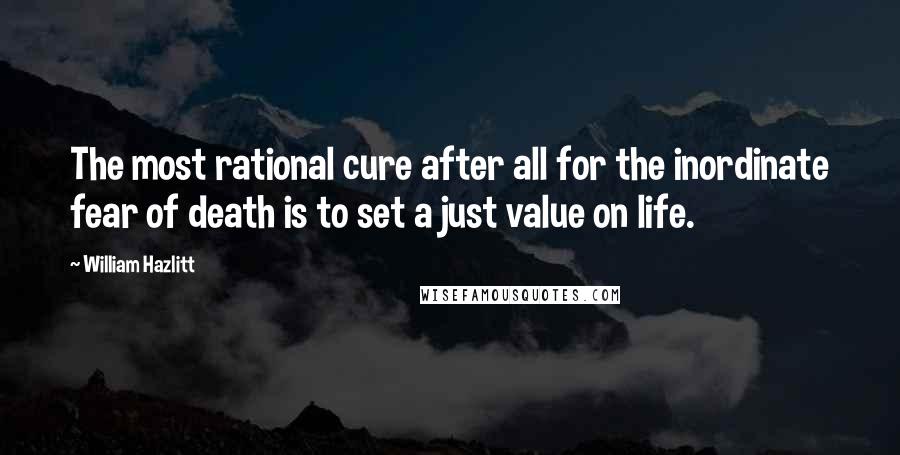 William Hazlitt Quotes: The most rational cure after all for the inordinate fear of death is to set a just value on life.