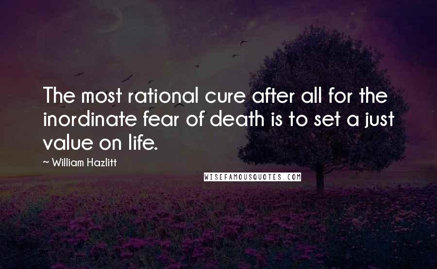 William Hazlitt Quotes: The most rational cure after all for the inordinate fear of death is to set a just value on life.