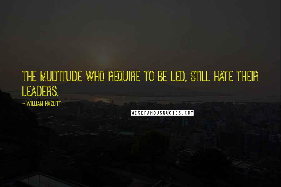 William Hazlitt Quotes: The multitude who require to be led, still hate their leaders.