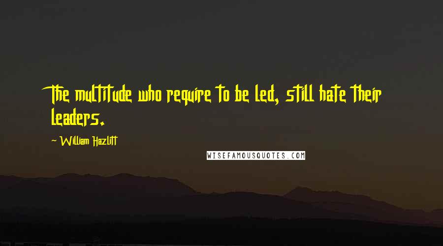 William Hazlitt Quotes: The multitude who require to be led, still hate their leaders.