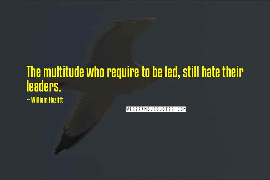 William Hazlitt Quotes: The multitude who require to be led, still hate their leaders.