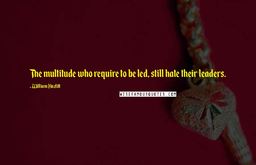 William Hazlitt Quotes: The multitude who require to be led, still hate their leaders.