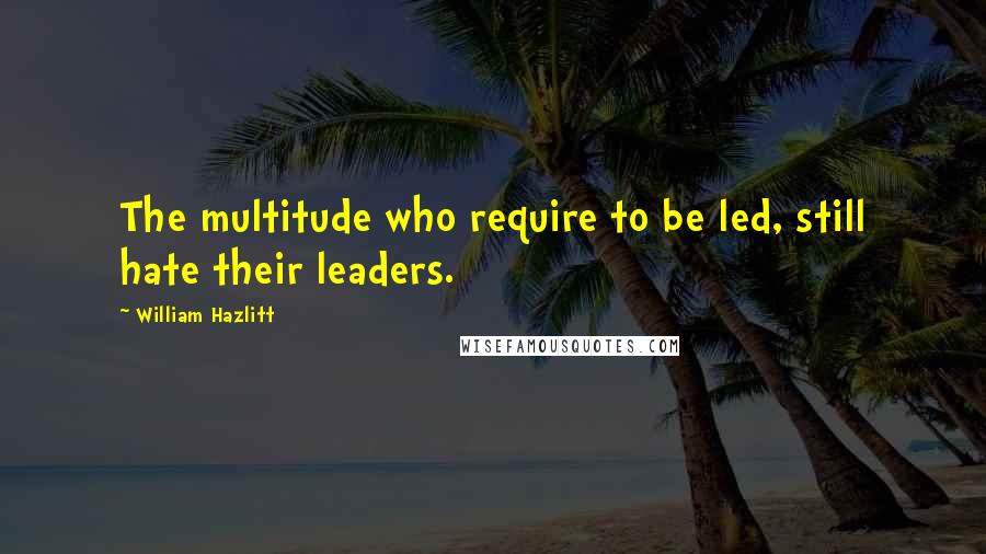 William Hazlitt Quotes: The multitude who require to be led, still hate their leaders.