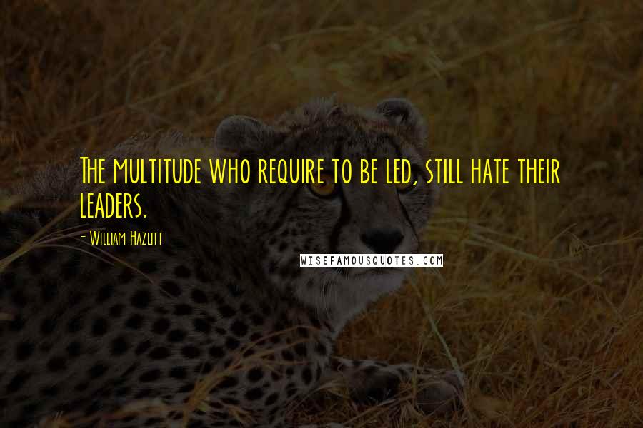 William Hazlitt Quotes: The multitude who require to be led, still hate their leaders.