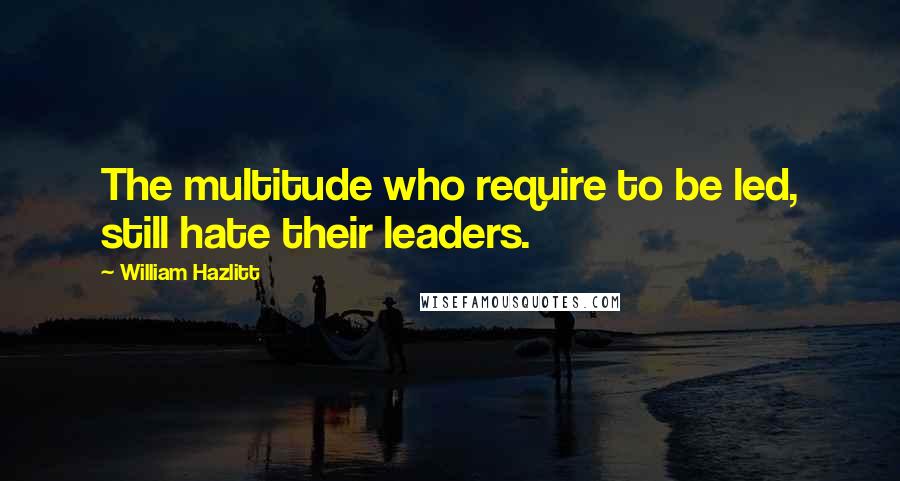 William Hazlitt Quotes: The multitude who require to be led, still hate their leaders.