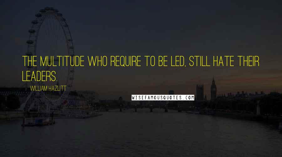 William Hazlitt Quotes: The multitude who require to be led, still hate their leaders.
