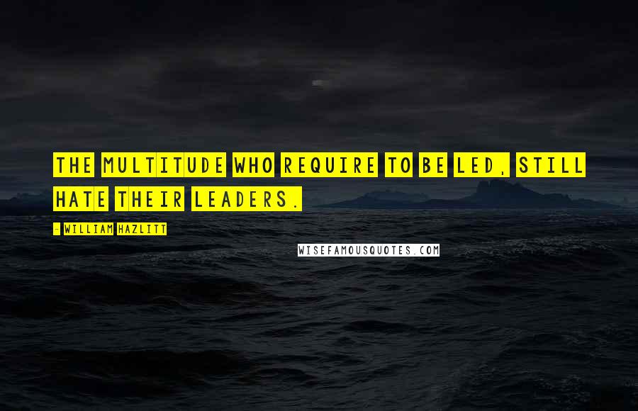 William Hazlitt Quotes: The multitude who require to be led, still hate their leaders.