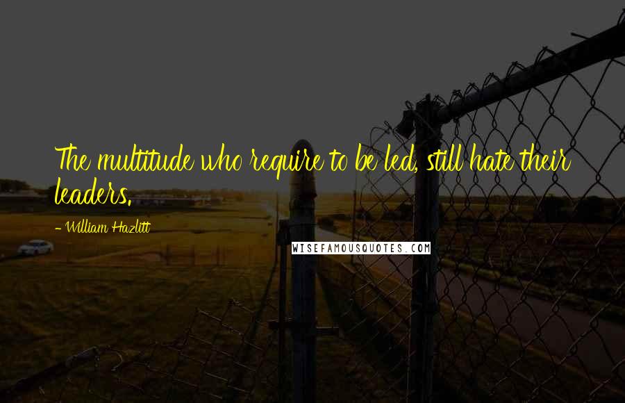 William Hazlitt Quotes: The multitude who require to be led, still hate their leaders.