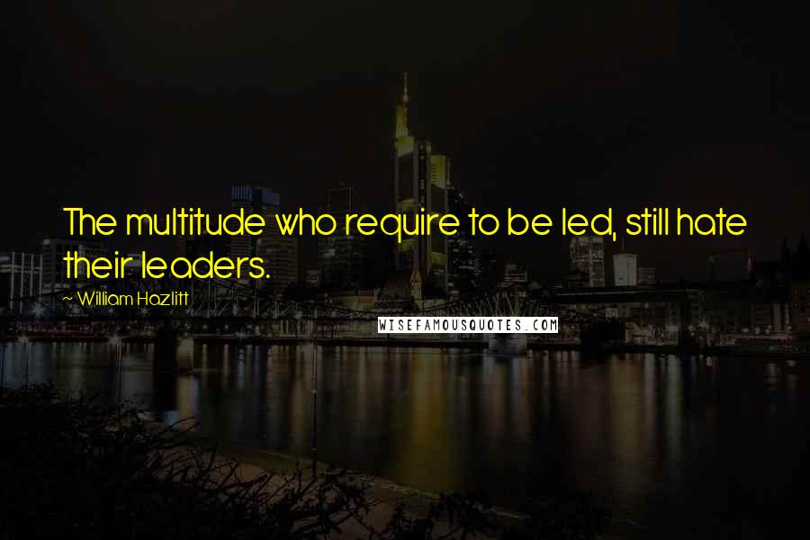 William Hazlitt Quotes: The multitude who require to be led, still hate their leaders.