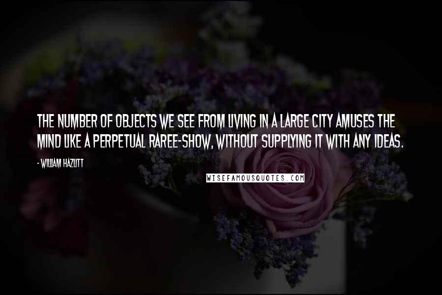 William Hazlitt Quotes: The number of objects we see from living in a large city amuses the mind like a perpetual raree-show, without supplying it with any ideas.