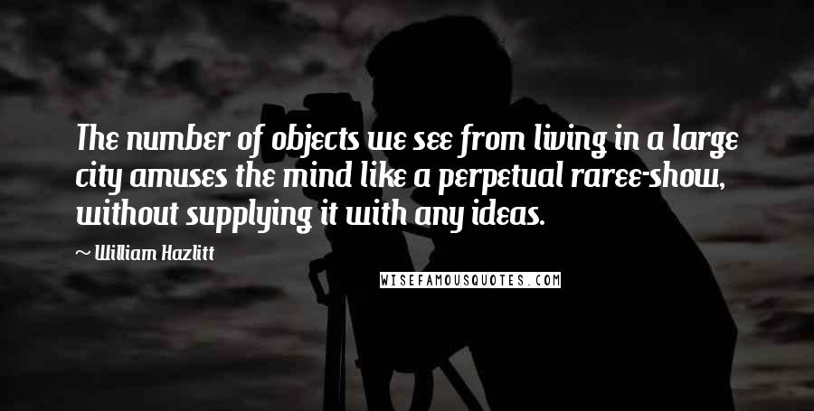William Hazlitt Quotes: The number of objects we see from living in a large city amuses the mind like a perpetual raree-show, without supplying it with any ideas.