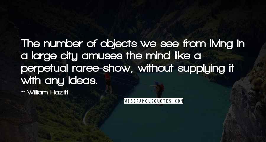 William Hazlitt Quotes: The number of objects we see from living in a large city amuses the mind like a perpetual raree-show, without supplying it with any ideas.