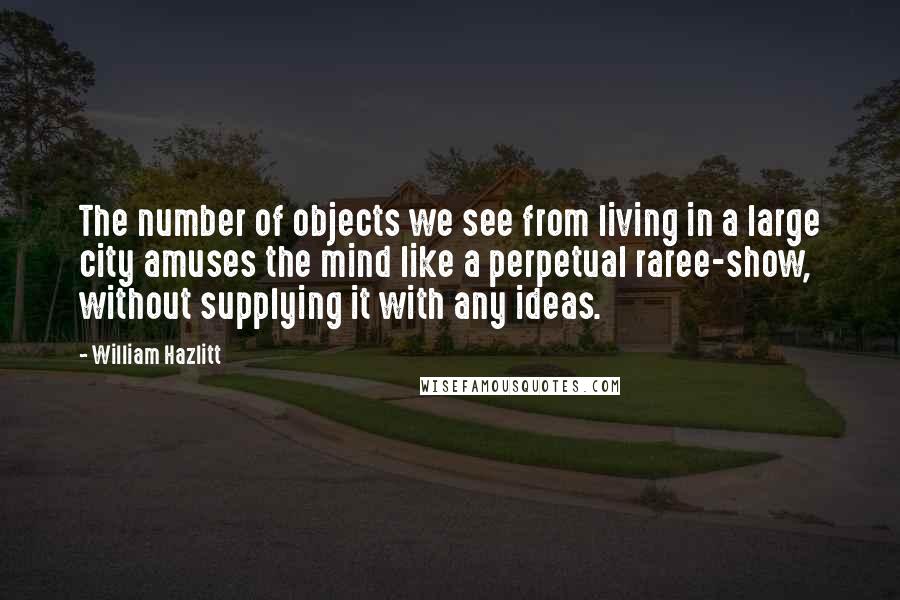 William Hazlitt Quotes: The number of objects we see from living in a large city amuses the mind like a perpetual raree-show, without supplying it with any ideas.