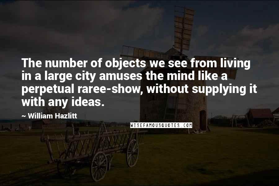 William Hazlitt Quotes: The number of objects we see from living in a large city amuses the mind like a perpetual raree-show, without supplying it with any ideas.