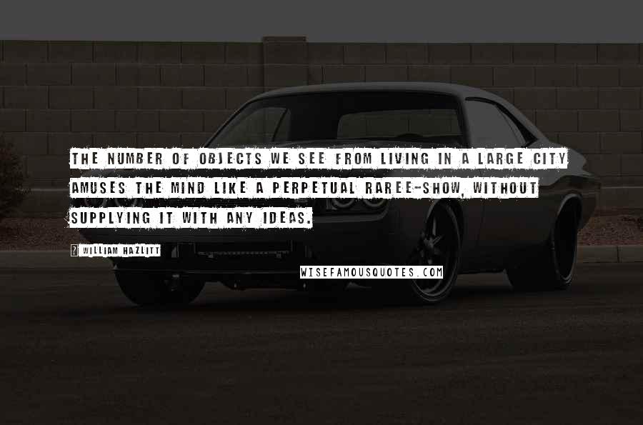 William Hazlitt Quotes: The number of objects we see from living in a large city amuses the mind like a perpetual raree-show, without supplying it with any ideas.