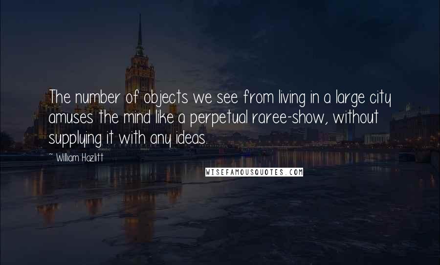 William Hazlitt Quotes: The number of objects we see from living in a large city amuses the mind like a perpetual raree-show, without supplying it with any ideas.