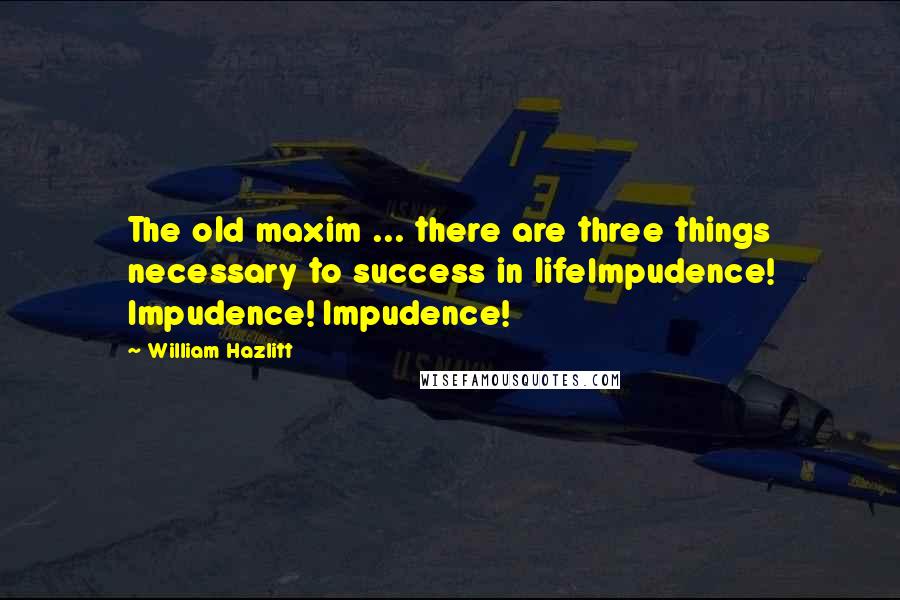 William Hazlitt Quotes: The old maxim ... there are three things necessary to success in lifeImpudence! Impudence! Impudence!