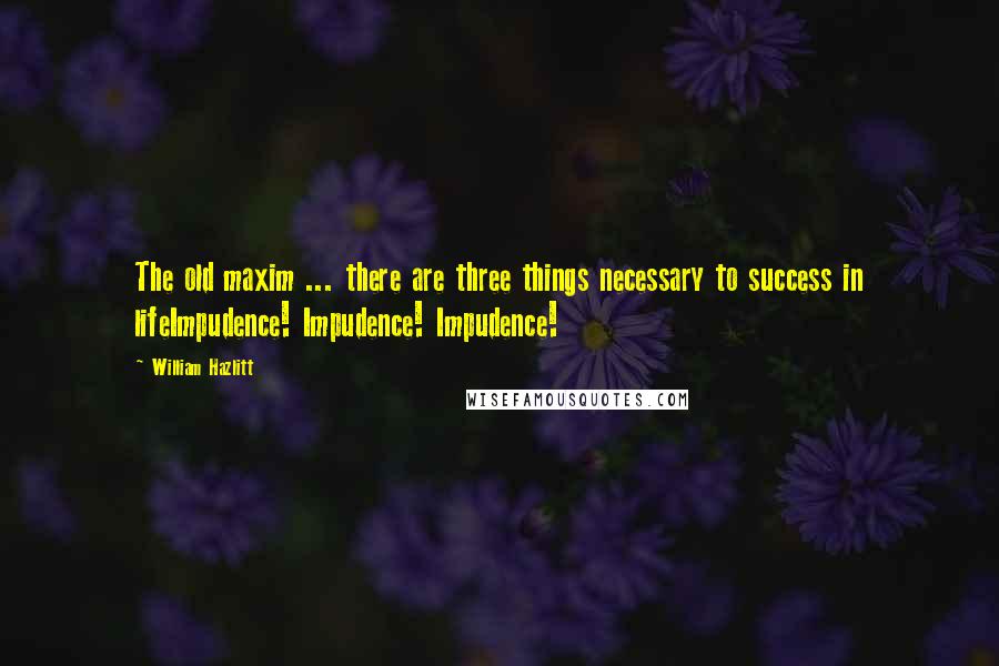 William Hazlitt Quotes: The old maxim ... there are three things necessary to success in lifeImpudence! Impudence! Impudence!