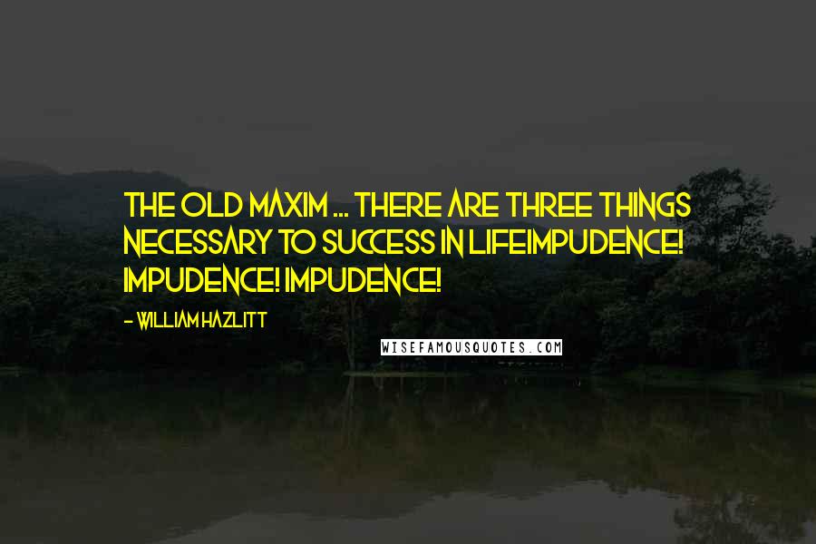 William Hazlitt Quotes: The old maxim ... there are three things necessary to success in lifeImpudence! Impudence! Impudence!