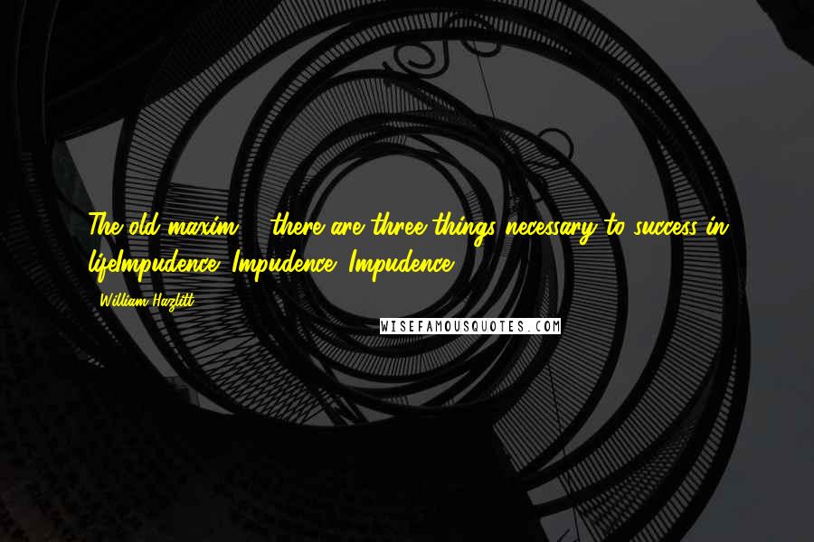 William Hazlitt Quotes: The old maxim ... there are three things necessary to success in lifeImpudence! Impudence! Impudence!