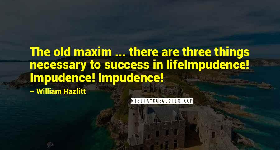 William Hazlitt Quotes: The old maxim ... there are three things necessary to success in lifeImpudence! Impudence! Impudence!