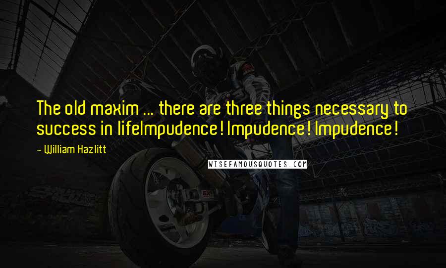 William Hazlitt Quotes: The old maxim ... there are three things necessary to success in lifeImpudence! Impudence! Impudence!