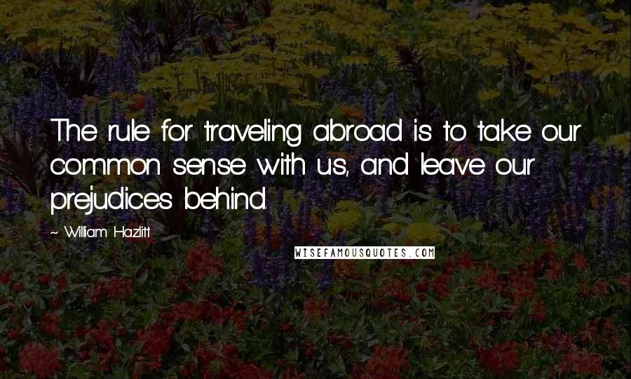 William Hazlitt Quotes: The rule for traveling abroad is to take our common sense with us, and leave our prejudices behind.