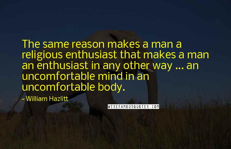 William Hazlitt Quotes: The same reason makes a man a religious enthusiast that makes a man an enthusiast in any other way ... an uncomfortable mind in an uncomfortable body.