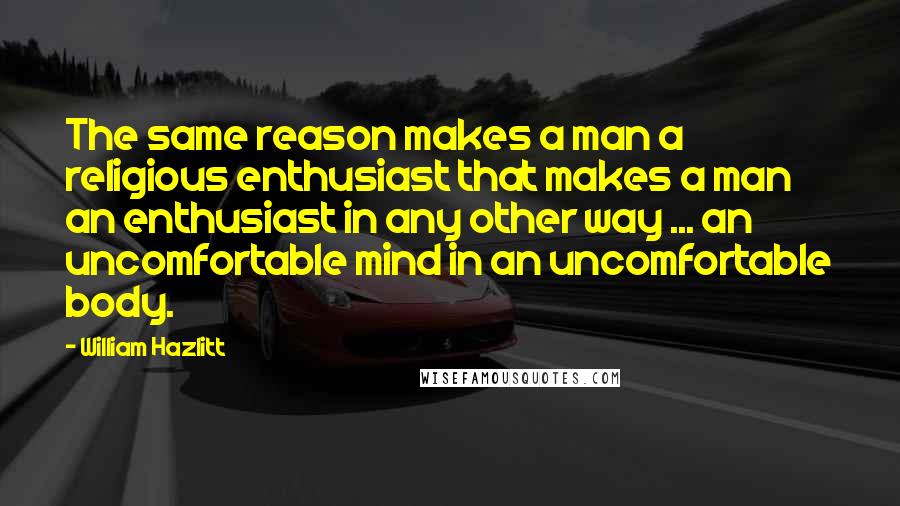 William Hazlitt Quotes: The same reason makes a man a religious enthusiast that makes a man an enthusiast in any other way ... an uncomfortable mind in an uncomfortable body.