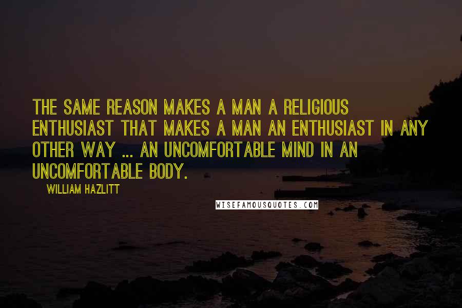 William Hazlitt Quotes: The same reason makes a man a religious enthusiast that makes a man an enthusiast in any other way ... an uncomfortable mind in an uncomfortable body.