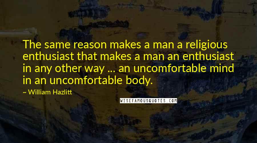 William Hazlitt Quotes: The same reason makes a man a religious enthusiast that makes a man an enthusiast in any other way ... an uncomfortable mind in an uncomfortable body.