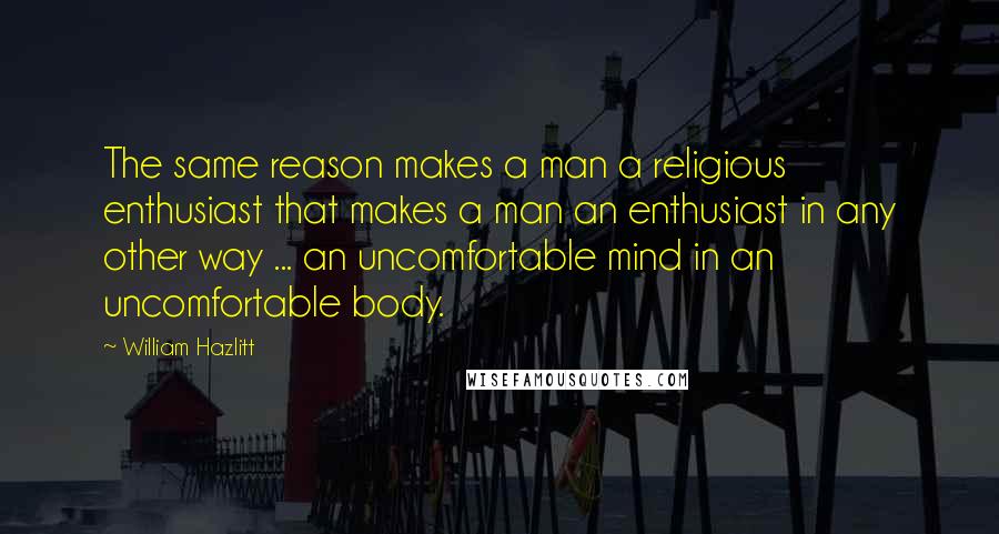 William Hazlitt Quotes: The same reason makes a man a religious enthusiast that makes a man an enthusiast in any other way ... an uncomfortable mind in an uncomfortable body.