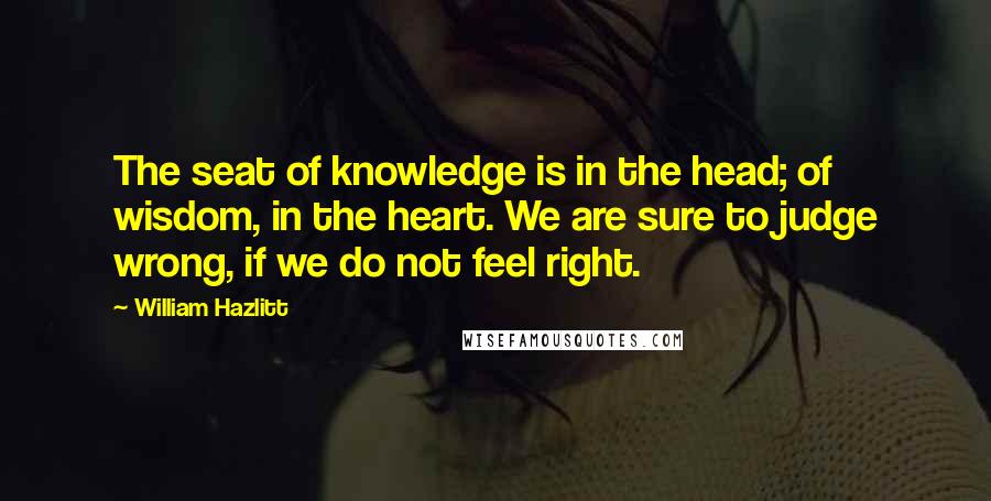 William Hazlitt Quotes: The seat of knowledge is in the head; of wisdom, in the heart. We are sure to judge wrong, if we do not feel right.