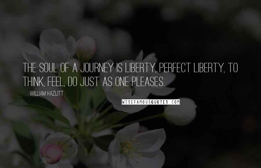 William Hazlitt Quotes: The soul of a journey is liberty, perfect liberty, to think, feel, do just as one pleases.