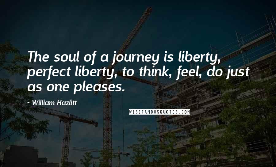 William Hazlitt Quotes: The soul of a journey is liberty, perfect liberty, to think, feel, do just as one pleases.