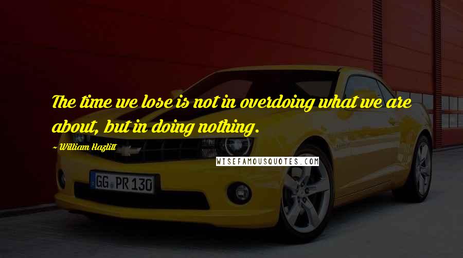 William Hazlitt Quotes: The time we lose is not in overdoing what we are about, but in doing nothing.