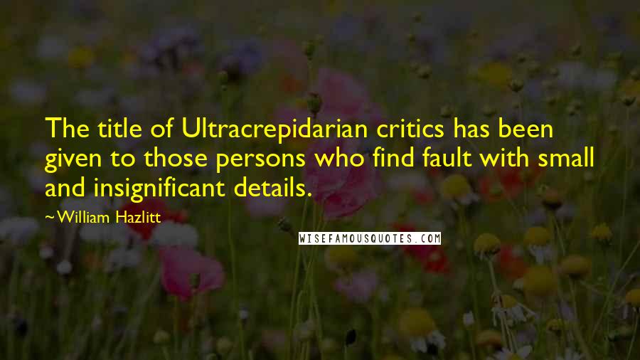 William Hazlitt Quotes: The title of Ultracrepidarian critics has been given to those persons who find fault with small and insignificant details.