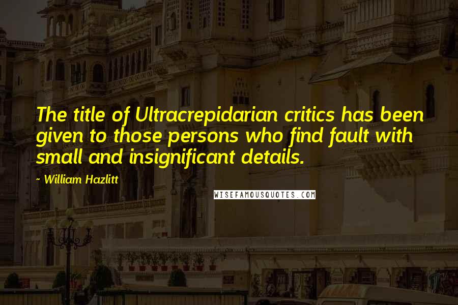 William Hazlitt Quotes: The title of Ultracrepidarian critics has been given to those persons who find fault with small and insignificant details.