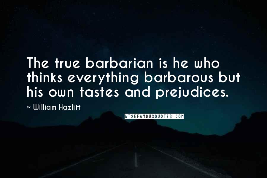 William Hazlitt Quotes: The true barbarian is he who thinks everything barbarous but his own tastes and prejudices.