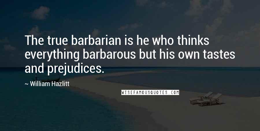 William Hazlitt Quotes: The true barbarian is he who thinks everything barbarous but his own tastes and prejudices.