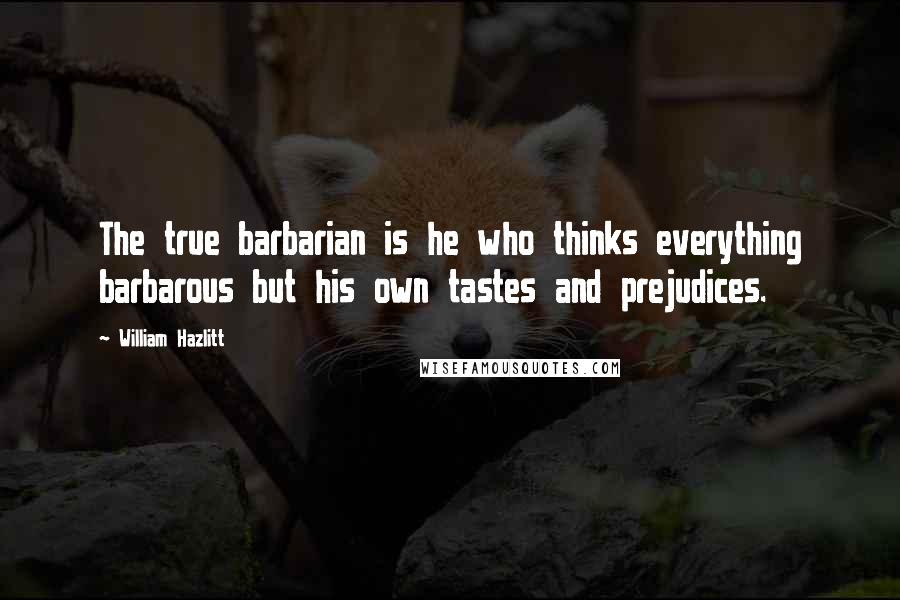 William Hazlitt Quotes: The true barbarian is he who thinks everything barbarous but his own tastes and prejudices.
