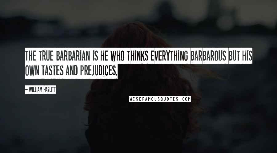 William Hazlitt Quotes: The true barbarian is he who thinks everything barbarous but his own tastes and prejudices.