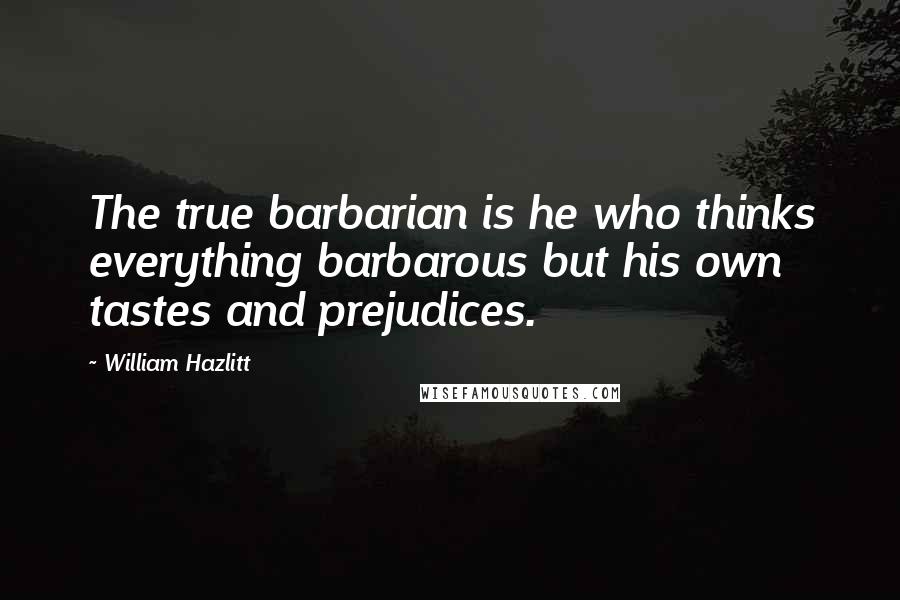 William Hazlitt Quotes: The true barbarian is he who thinks everything barbarous but his own tastes and prejudices.