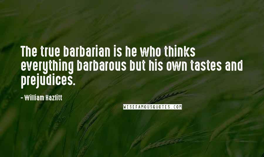 William Hazlitt Quotes: The true barbarian is he who thinks everything barbarous but his own tastes and prejudices.