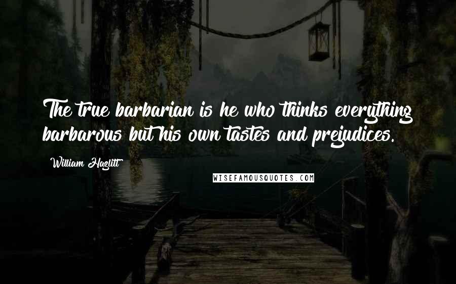 William Hazlitt Quotes: The true barbarian is he who thinks everything barbarous but his own tastes and prejudices.