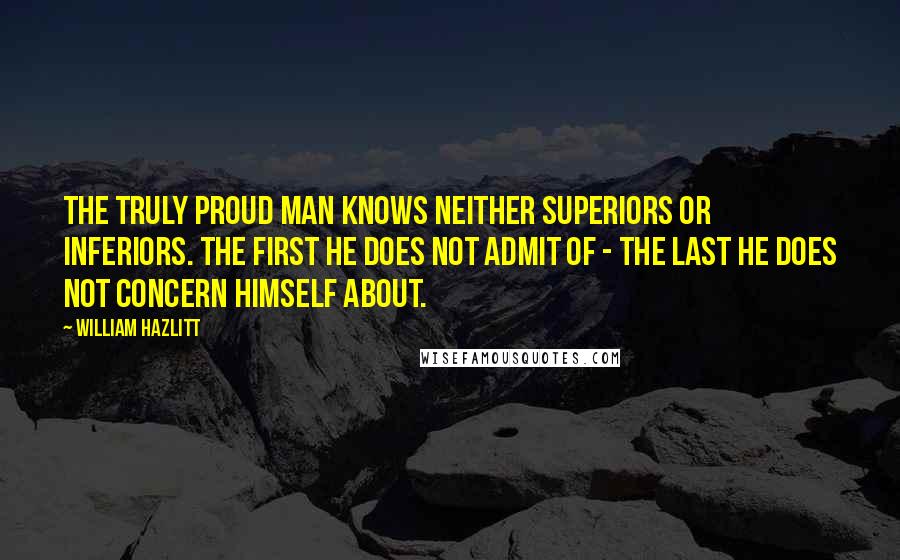 William Hazlitt Quotes: The truly proud man knows neither superiors or inferiors. The first he does not admit of - the last he does not concern himself about.