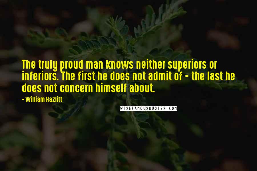 William Hazlitt Quotes: The truly proud man knows neither superiors or inferiors. The first he does not admit of - the last he does not concern himself about.