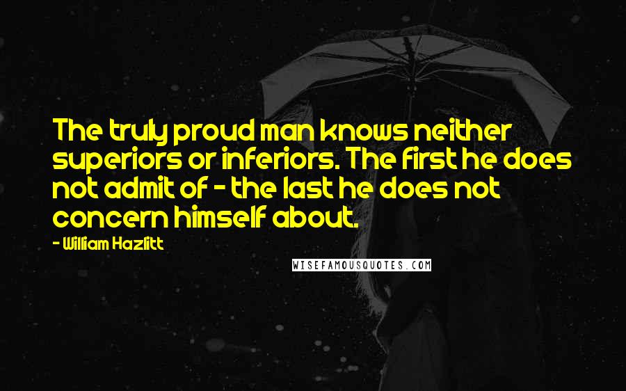 William Hazlitt Quotes: The truly proud man knows neither superiors or inferiors. The first he does not admit of - the last he does not concern himself about.