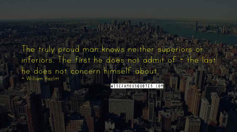 William Hazlitt Quotes: The truly proud man knows neither superiors or inferiors. The first he does not admit of - the last he does not concern himself about.